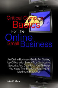 Title: Critical Computer Basics For The Online Small Business: An Online Business Guide For Setting Up Office With Safety Tips On Internet Security And Data Recovery To Help You Keep The Business Running At Maximum Efficiency, Author: Jake R. Marx