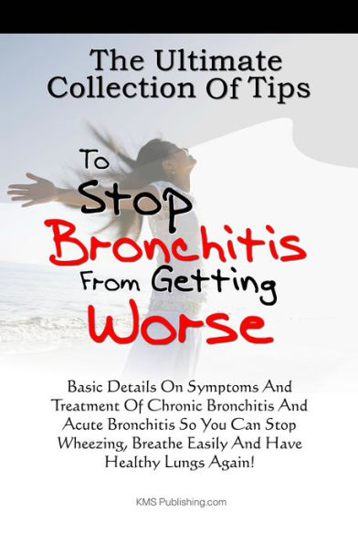 The Ultimate Collection Of Tips To Stop Bronchitis From Getting Worse: Basic Details On Symptoms And Treatment Of Chronic Bronchitis And Acute Bronchitis So You Can Stop Wheezing, Breathe Easily And Have Healthy Lungs Again!