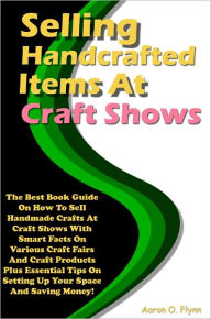 Title: Selling Handcrafted Items At Craft Shows: The Best Book Guide On How To Sell Handmade Crafts At Craft Shows With Smart Facts On Various Craft Fairs And Craft Products Plus Essential Tips On Setting Up Your Space And Saving Money!, Author: Flynn