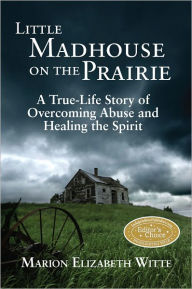 Title: Little Madhouse on the Prairie: A True-Life Story of Overcoming Abuse and Healing the Spirit, Author: Marion Elizabeth Witte