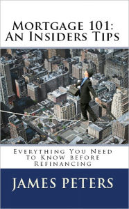 Title: Mortgage 101: An Insiders Tips Everything you need to Know before Refinancing, Author: James Peters