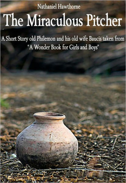 The Miraculous Pitcher: A Short Story About Old Philemon and His Old Wife Baucis Taken from: A Wonder Book for Girls and Boys