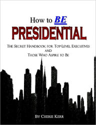 Title: How to BE Presidential: the Secret Handbook for Top-level Executives and Those Who Aspire to Be, Author: Cherie Kerr
