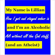 Title: My Name is Lillian & I'm an Alcoholic (and an Atheist): How I got & stayed sober in AA without all the God stuff, Author: Lillian Sober-Atheist