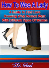 Title: How To Woo A Lady: A Guide To Find Love Knowing What Women Want With Different Types Of Women, Author: J.D. Steel