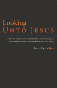 Title: Looking Unto Jesus - A Study of the Relationship Between God and The Lord Jesus Christ, Author: Robert Patton Wray