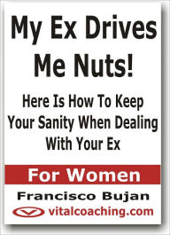 Title: My Ex Drives Me Nuts! - Here Is How To Keep Your Sanity When Dealing With Your Ex - For Women, Author: Francisco Bujan