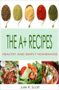 Title: The A+ Recipes: This Cookbook Is A Collection Of Quick And Simple Recipes Packed With Easy To Cook Meals Including A Tons Of Delicious And Healthy Foods For Your Everyday Treat, Author: Julie R. Scott