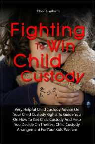 Title: Fighting To Win Child Custody: Very Helpful Child Custody Advice On Your Child Custody Rights To Guide You On How To Get Child Custody And Help You Decide On The Best Child Custody Arrangement For Your Kids’ Welfare, Author: Allison G. Williams