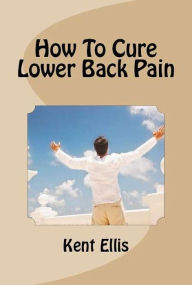 Title: How To Cure Lower Back Pain: Discover The Best Ways To Cure Lower Back Pain Naturally, Including The Quick And Easy Lower Back Pain Remedy I Used To Get Rid Of My Chronic, Severe Lower Back Pain In Only Ten Days!, Author: Kent Ellis