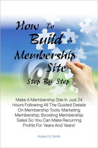 Title: How To Build A Membership Site Step By Step: Make A Membership Site In Just 24 Hours Following All The Guided Details On Membership Tools, Marketing Membership, Boosting Membership Sales So You Can Make Recurring Profits For Years And Years!, Author: Hubert G. Smith
