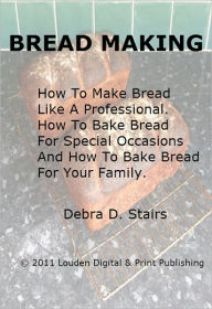Title: Bread Making; How To Make Bread Like A Professional. How To Bake Bread For Special Occasions And How To Bake Bread For Your Family, Author: Debra D. Stairs
