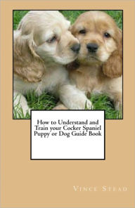 Title: How to Understand and Train your Cocker Spaniel Puppy or Dog Guide Book, Author: Vince Stead