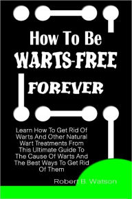 Title: How To Be Warts-Free Forever: Learn How To Get Rid Of Warts And Other Natural Wart Treatments From This Ultimate Guide To The Cause Of Warts And The Best Ways To Get Rid Of Them, Author: Robert Watson