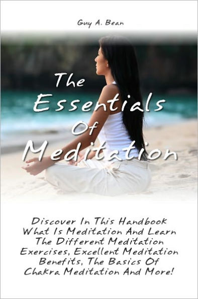 The Essentials Of Meditation: Discover In This Handbook What Is Meditation And Learn The Different Meditation Exercises, Excellent Meditation Benefits, The Basics Of Chakra Meditation And More!