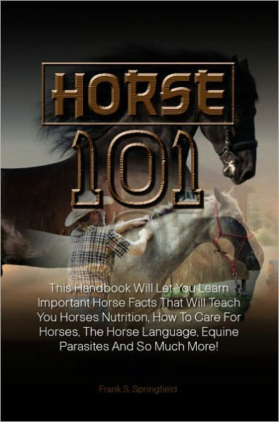Horse 101: This Handbook Will Let You Learn Important Horse Facts That Will Teach You Horses Nutrition, How To Care For Horses, The Horse Language, Equine Parasites And So Much More!