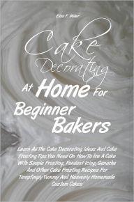 Title: Cake Decorating At Home For Beginner Bakers: Learn All The Cake Decorating Ideas And Cake Frosting Tips You Need On How To Ice A Cake With Simple Frosting, Fondant Icing, Ganache And Other Cake Frosting Recipes For Temptingly Yummy And Heavenly Homemade, Author: Elisa F. Miller
