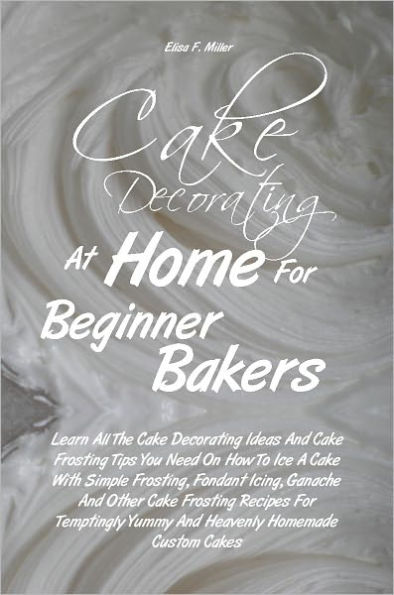 Cake Decorating At Home For Beginner Bakers: Learn All The Cake Decorating Ideas And Cake Frosting Tips You Need On How To Ice A Cake With Simple Frosting, Fondant Icing, Ganache And Other Cake Frosting Recipes For Temptingly Yummy And Heavenly Homemade