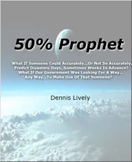 Title: 50% Prophet What If Someone Could Accurately...Or Not So Accurately... Predict Disasters Days, Sometimes Weeks In Advance? What If Our Government Was Looking For A Way... Any Way...To Make Use Of That Someone?, Author: Dennis Lively