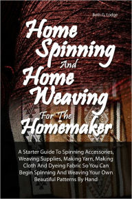 Title: Home Spinning And Home Weaving For The Homemaker: A Starter Guide To Spinning Accessories, Weaving Supplies, Making Yarn, Making Cloth And Dyeing Fabric So You Can Begin Spinning And Weaving Your Own Beautiful Patterns By Hand, Author: Beth G. Lodge