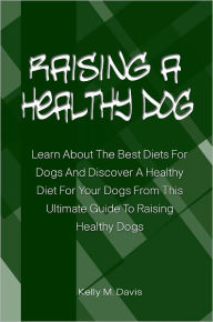 Title: Raising A Healthy Dog: Learn About The Best Diets For Dogs And Discover A Healthy Diet For Your Dogs From This Ultimate Guide To Raising Healthy Dogs, Author: Kelly Davis