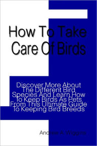 Title: How To Take Care Of Birds: Discover More About The Different Bird Species And Learn How To Keep Birds As Pets From This Ultimate Guide To Keeping Bird Breeds, Author: Andrew Wiggins