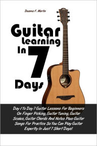 Title: Guitar Learning in 7 Days: Day 1 To Day 7 Guitar Lessons For Beginners On Finger Picking, Guitar Tuning, Guitar Scales, Guitar Chords And Notes Plus Guitar Songs For Practice So You Can Play Guitar Expertly In Just 7 Short Days!, Author: Deanna F. Martin