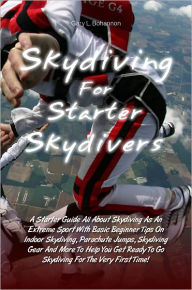 Title: Skydiving for Starter Skydivers: A Starter Guide All About Skydiving As An Extreme Sport With Basic Beginner Tips On Indoor Skydiving, Parachute Jumps, Skydiving Gear And More To Help You Get Ready To Go Skydiving For The Very First Time!, Author: Gary L. Bohannon