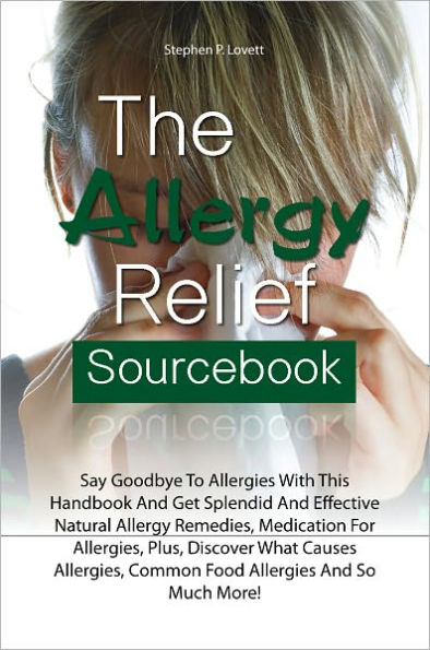 The Allergy Relief Sourcebook: Say Goodbye To Allergies With This Handbook And Get Splendid And Effective Natural Allergy Remedies, Medication For Allergies, Plus, Discover What Causes Allergies, Common Food Allergies And So Much More!