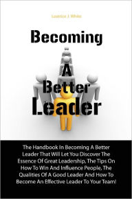 Title: Becoming A Better Leader: The Handbook In Becoming A Better Leader That Will Let You Discover The Essence Of Great Leadership, The Tips On How To Win And Influence People, The Qualities Of A Good Leader And How To Become An Effective Leader To Your Team!, Author: White