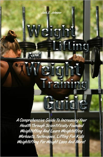 Weight Lifting And Weight Training Guide: A Comprehensive Guide To Increasing Your Health Through Scientifically Founded Weightlifting And Learn Weightlifting Workouts, Techniques, Lifting For Kids Weightlifting For Weight Loss And More!