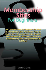 Title: Membership Sites For Beginners: The Ultimate Guide For Beginners On What Is A Membership Site With Smart Facts On How To Make A Membership Site, Creating A Membership Site Successfully, Plus Tips On Membership Site Management And A Lot More!, Author: Cole