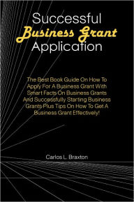 Title: Successful Business Grant Application: The Best Book Guide On How To Apply For A Business Grant With Smart Facts On Business Grants And Successfully Starting Business Grants Plus Tips On How To Get A Business Grant Effectively!, Author: Braxton