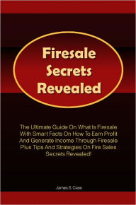 Title: Firesale Secrets Revealed: The Ultimate Guide On What Is Firesale With Smart Facts On How To Earn Profit And Generate Income Through Firesale Plus Tips And Strategies On Fire Sales Secrets Revealed!, Author: Case