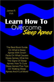 Title: Learn How To Overcome Sleep Apnea: The Best Book Guide On What Is Sleep Apnea With Smart Facts On What Causes Sleep Apnea, What Are The Signs Of Sleep Apnea, How To Cure Sleep Apnea Plus Tips On Treating Sleep Apnea And A Lot More!, Author: Vick