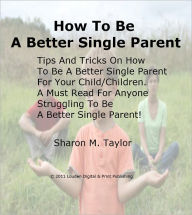 Title: How To Be A Better Single Parent; Tips And Tricks On How To Be A Better Single Parent For Your Child/Children. A Must Read For Anyone Struggling To Be A Better Single Parent!, Author: Sharon M. Taylor