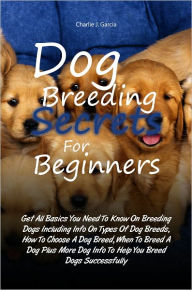 Title: Dog Breeding Secrets For Beginners: Get All Basics You Need To Know On Breeding Dogs Including Info On Types Of Dog Breeds, How To Choose A Dog Breed, When To Breed A Dog Plus More Dog Info To Help You Breed Dogs Successfully, Author: Charlie J. Garcia