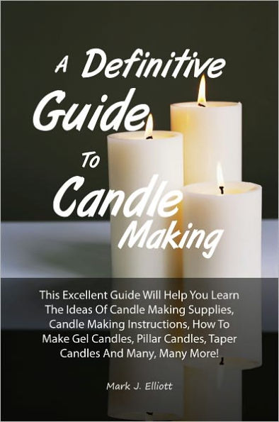 A Definitive Guide To Candle Making: This Excellent Guide Will Help You Learn The Ideas Of Candle Making Supplies, Candle Making Instructions, How To Make Gel Candles, Pillar Candles, Taper Candles And Many, Many More!