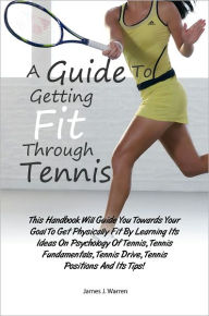 Title: A Guide To Getting Fit Through Tennis: This Handbook Will Guide You Towards Your Goal To Get Physically Fit By Learning Its Ideas On Psychology Of Tennis, Tennis Fundamentals, Tennis Drive, Tennis Positions And Its Tips!, Author: Warren