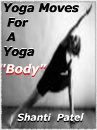 Title: Yoga Moves For A Yoga “Bod” ; An Intuitive Introduction To Yoga Basics, Including Yoga Workouts. Features An Introduction To Popular Styles Of Yoga And Basic Poses For Beginners., Author: Shanti Patel