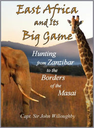 Title: East Africa and Its Big Game: The Narrative of a Sporting Trip From Zanzibar to the Borders of the Masai, Author: John C Willoughby