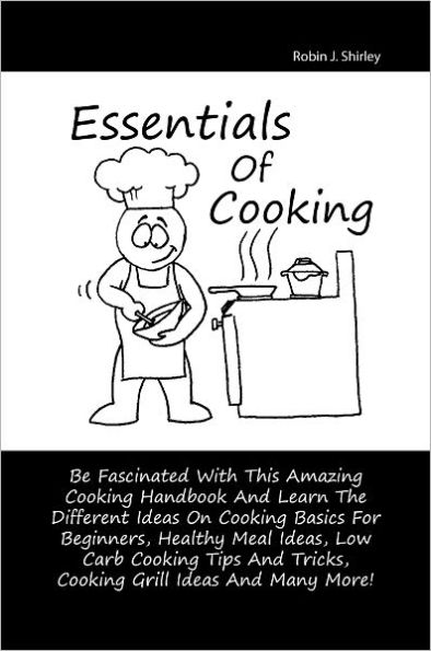 Essentials Of Cooking: Be Fascinated With This Amazing Cooking Handbook And Learn The Different Ideas On Cooking Basics For Beginners, Healthy Meal Ideas, Low Carb Cooking Tips And Tricks, Cooking Grill Ideas And Many More!