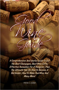 Title: Good Wine Guide: A Comprehensive And Useful Guide To Get The Best Champagne, Best Wine Gifts, Effective Remedies For A Hangover, Plus The Ultimate Tips On How To Become A Bartender, How To Make Red Wine And Many More!, Author: Julian