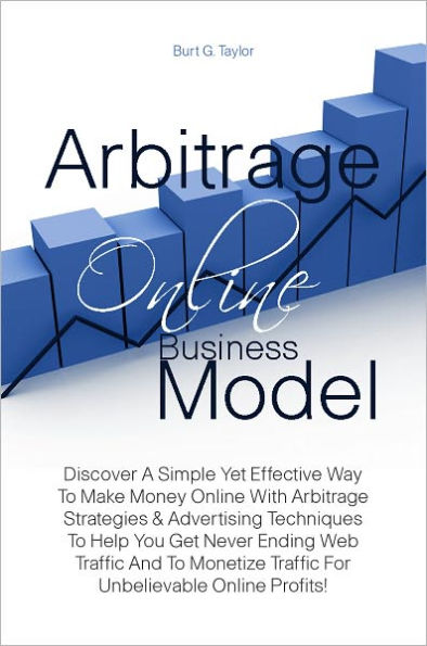 Arbitrage Online Business Model: Discover A Simple Yet Effective Way To Make Money Online With Arbitrage Strategies & Advertising Techniques To Help You Get Never Ending Web Traffic And To Monetize Traffic For Unbelievable Online Profits!