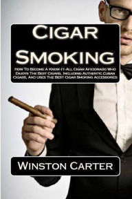 Title: Cigar Smoking: How To Become A Know-It-All Cigar Aficionado Who Enjoys The Best Cigars, Including Authentic Cuban Cigars, And Uses The Best Cigar Smoking Accessories, Author: Winston Carter