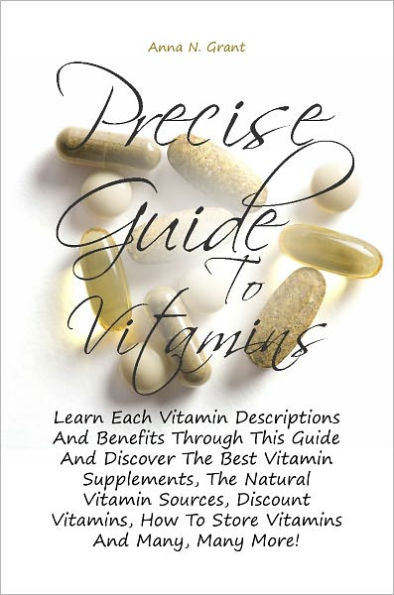 Precise Guide To Vitamins: Learn Each Vitamin Descriptions And Benefits Through This Guide And Discover The Best Vitamin Supplements, The Natural Vitamin Sources, Discount Vitamins, How To Store Vitamins And Many, Many More!