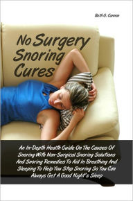 Title: No Surgery Snoring Cures: An In-Depth Health Guide On The Causes Of Snoring With Non-Surgical Snoring Solutions And Snoring Remedies To Aid In Breathing And Sleeping To Help You Stop Snoring So You Can Always Get A Good Night’s Sleep, Author: Beth G. Cannon