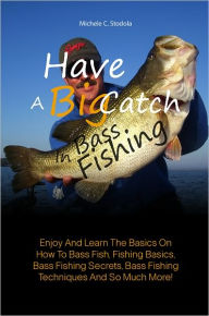 Title: Have A Big Catch In Bass Fishing: Enjoy And Learn The Basics On How To Bass Fish, Fishing Basics, Bass Fishing Secrets, Bass Fishing Techniques And So Much More!, Author: Michele C. Stodola