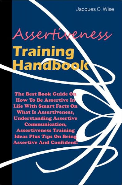 Assertiveness Training Handbook: The Best Book Guide On How To Be Assertive In Life With Smart Facts On What Is Assertiveness, Understanding Assertive Communication, Assertiveness Training Ideas Plus Tips On Being Assertive And Confident!