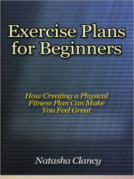 Title: Exercise Plans for Beginners - How Creating a Physical Fitness Plan Can Make You Feel Great, Author: Natasha Clancy